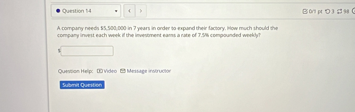 < > 0/1 pt つ3 98 
A company needs $5,500,000 in 7 years in order to expand their factory. How much should the 
company invest each week if the investment earns a rate of 7.5% compounded weekly?
$
Question Help: * Video - Message instructor 
Submit Question