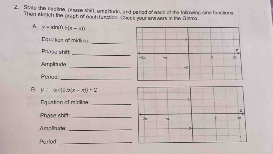 State the midline, phase shift, amplitude, and period of each of the following sine functions.
Then sketch the graph of each function. Check your answers in the Gizmo.
A. y=sin (0.5(x-π ))
Equation of midline:
Phase shift:
_
Amplitude:_
Period:
_
B. y=-sin (0.5(x-π ))+2
Equation of midline:_
Phase shift:_
Amplitude: _
Period:_