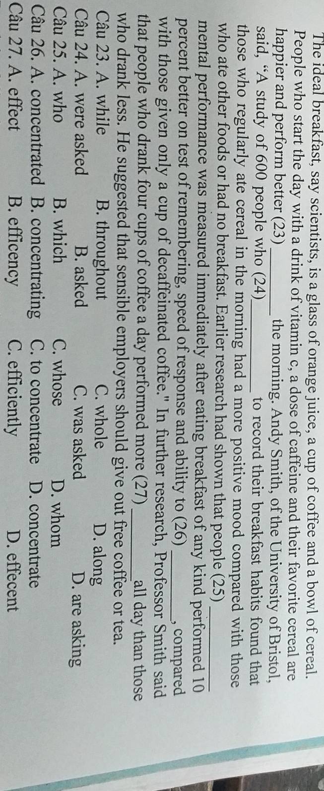 The ideal breakfast, say scientists, is a glass of orange juice, a cup of coffee and a bowl of cereal.
People who start the day with a drink of vitamin c, a dose of caffeine and their favorite cereal are
happier and perform better (23)_ the morning. Andy Smith, of the University of Bristol,
said, “A study of 600 people who (24)_ to record their breakfast habits found that
those who regularly ate cereal in the morning had a more positive mood compared with those
who ate other foods or had no breakfast. Earlier research had shown that people (25)_
mental performance was measured immediately after eating breakfast of any kind performed 10
percent better on test of remembering, speed of response and ability to (26)_
, compared
with those given only a cup of decaffeinated coffee." In further research, Professor Smith said
that people who drank four cups of coffee a day performed more (27) _all day than those
who drank less. He suggested that sensible employers should give out free coffee or tea.
Câu 23. A. while B. throughout C. whole D. along
Câu 24. A. were asked B. asked C. was asked D. are asking
Câu 25. A. who B. which C. whose D. whom
Câu 26. A. concentrated B. concentrating C. to concentrate D. concentrate
Câu 27. A. effect B. efficency C. efficiently D. effecent