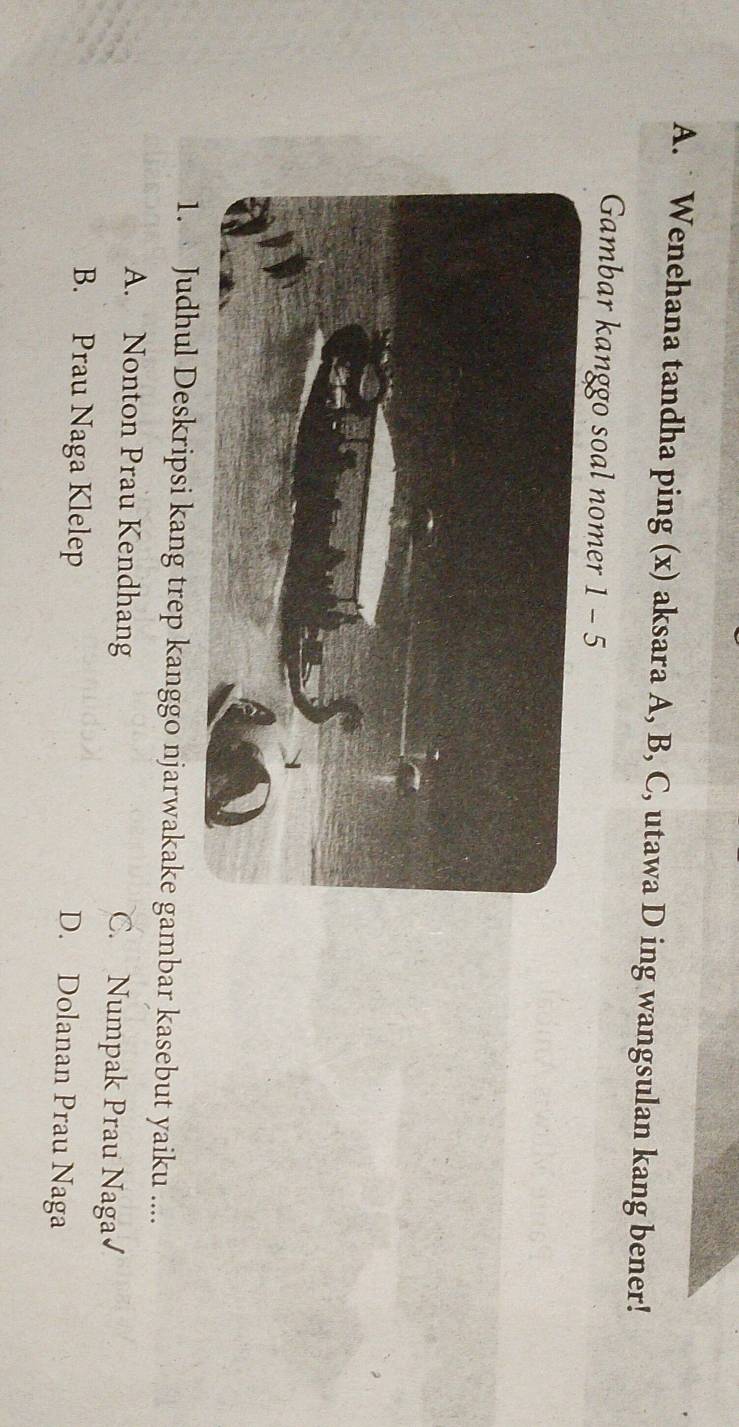 ˙ Wenehana tandha ping (x) aksara A, B, C, utawa D ing wangsulan kang bener!
Gambar kanggo soal nomer 1-5 
1. Judhul Deskripsi kang trep kanggo njarwakake gambar kasebut yaiku ....
A. Nonton Prau Kendhang C. Numpak Prau Naga√
B. Prau Naga Klelep D. Dolanan Prau Naga