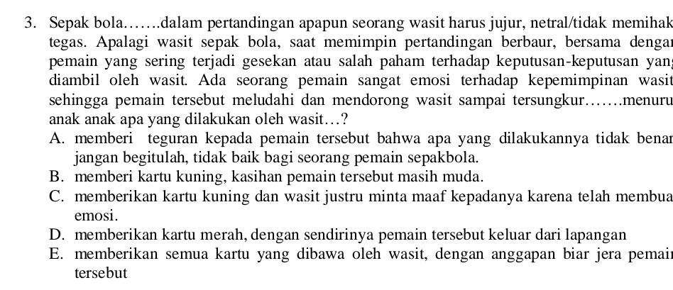 Sepak bola…….dalam pertandingan apapun seorang wasit harus jujur, netral/tidak memihak
tegas. Apalagi wasit sepak bola, saat memimpin pertandingan berbaur, bersama dengar
pemain yang sering terjadi gesekan atau salah paham terhadap keputusan-keputusan yan
diambil oleh wasit. Ada seorang pemain sangat emosi terhadap kepemimpinan wasit
sehingga pemain tersebut meludahi dan mendorong wasit sampai tersungkur….menuru
anak anak apa yang dilakukan oleh wasit…?
A. memberi teguran kepada pemain tersebut bahwa apa yang dilakukannya tidak benan
jangan begitulah, tidak baik bagi seorang pemain sepakbola.
B. memberi kartu kuning, kasihan pemain tersebut masih muda.
C. memberikan kartu kuning dan wasit justru minta maaf kepadanya karena telah membua
emosi.
D. memberikan kartu merah, dengan sendirinya pemain tersebut keluar dari lapangan
E. memberikan semua kartu yang dibawa oleh wasit, dengan anggapan biar jera pemair
tersebut