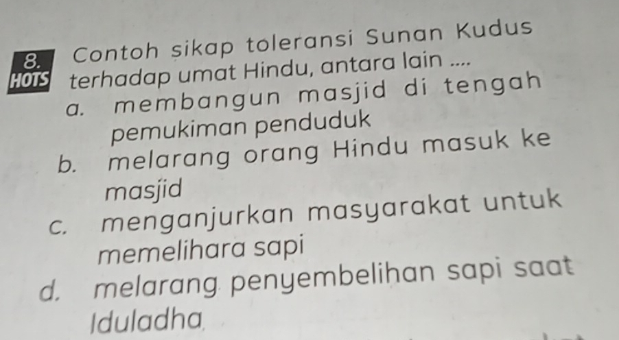 Contoh sikap toleransi Sunan Kudus
HO terhadap umat Hindu, antara lain ....
a. membangun masjid di tengah
pemukiman penduduk
b. melarang orang Hindu masuk ke
masjid
c. menganjurkan masyarakat untuk
memelihara sapi
d. melarang penyembelihan sapi saat
Iduladha