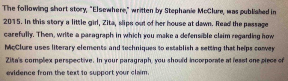 The following short story, “Elsewhere,” written by Stephanie McClure, was published in 
2015. In this story a little girl, Zita, slips out of her house at dawn. Read the passage 
carefully. Then, write a paragraph in which you make a defensible claim regarding how 
McClure uses literary elements and techniques to establish a setting that helps convey 
Zita's complex perspective. In your paragraph, you should incorporate at least one piece of 
evidence from the text to support your claim.