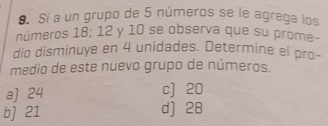 Si a un grupo de 5 números se le agrega los
números 18; 12 y 10 se observa que su prome-
dio disminuye en 4 unidades. Determine el pro-
medio de este nuevo grupo de números.
a 24 c] 20
b] 21 d] 28