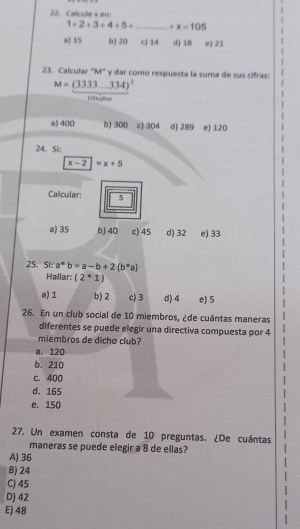 Calculex en:
1+2+3+4+5+ _  +x=105
a) 15 b) 20 c) 14 d) 18 e) 21
23. Calcular 'M" y dar como respuesta la suma de sus cifras:
M=(3333...334)^2
100egthas
a) 400 b) 300 c 304 d) 289 e) 120
24. Si:
x-2|=x+5
Calcular: 5
a) 35 b) 40 c) 45 d) 32 e) 33
25. S1: a^*b=a-b+2(b^*a)
Hallar: (2^*1)
a) 1 b) 2 c) 3 d) 4 e) 5
26. En un club social de 10 miembros, ¿de cuántas maneras
diferentes se puede elegir una directiva compuesta por 4
miembros de dicho club?
a. 120
b. 210
c. 400
d. 165
e. 150
27. Un examen consta de 10 preguntas. ¿De cuántas
maneras se puede elegir a 8 de ellas?
A) 36
B) 24
C) 45
D) 42
E) 48