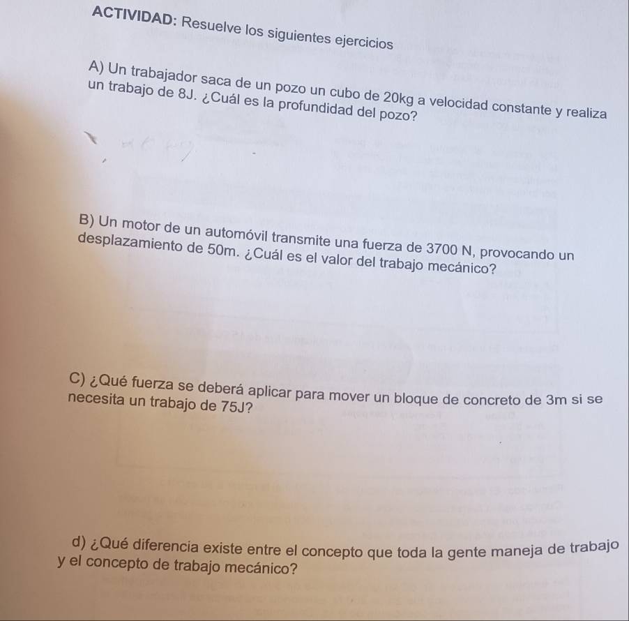 ACTIVIDAD: Resuelve los siguientes ejercicios 
A) Un trabajador saca de un pozo un cubo de 20kg a velocidad constante y realiza 
un trabajo de 8J. ¿Cuál es la profundidad del pozo? 
B) Un motor de un automóvil transmite una fuerza de 3700 N, provocando un 
desplazamiento de 50m. ¿Cuál es el valor del trabajo mecánico? 
C) ¿Qué fuerza se deberá aplicar para mover un bloque de concreto de 3m si se 
necesita un trabajo de 75J? 
d) ¿Qué diferencia existe entre el concepto que toda la gente maneja de trabajo 
y el concepto de trabajo mecánico?