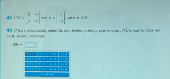 If G=beginbmatrix 3&-4 3&-2endbmatrix and H=beginbmatrix 4 -3endbmatrix , what is GH?
If the matrix exists, select its size before entering your answer. If the matrix does not
exist, select undefined.
GH=[□ ]