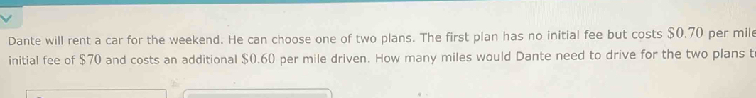 Dante will rent a car for the weekend. He can choose one of two plans. The first plan has no initial fee but costs $0.70 per mil 
initial fee of $70 and costs an additional $0.60 per mile driven. How many miles would Dante need to drive for the two plans t