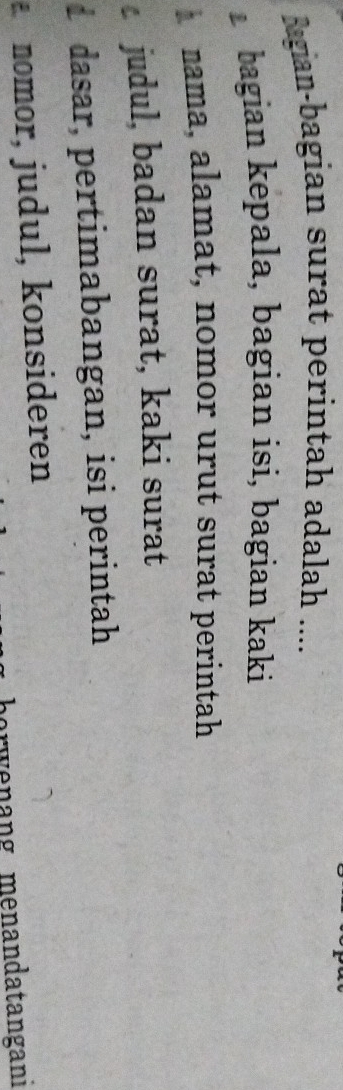 Bagian-bagian surat perintah adalah ....
bagian kepala, bagian isi, bagian kaki
nama, alamat, nomor urut surat perintah
judul, badan surat, kaki surat
d dasar, pertimabangan, isi perintah
a nomor, judul, konsideren
orwenang menandatangani