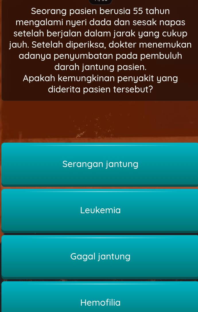 Seorang pasien berusia 55 tahun
mengalami nyeri dada dan sesak napas
setelah berjalan dalam jarak yang cukup
jauh. Setelah diperiksa, dokter menemukan
adanya penyumbatan pada pembuluh
darah jantung pasien.
Apakah kemungkinan penyakit yang
diderita pasien tersebut?
Serangan jantung
Leukemia
Gagal jantung
Hemofilia