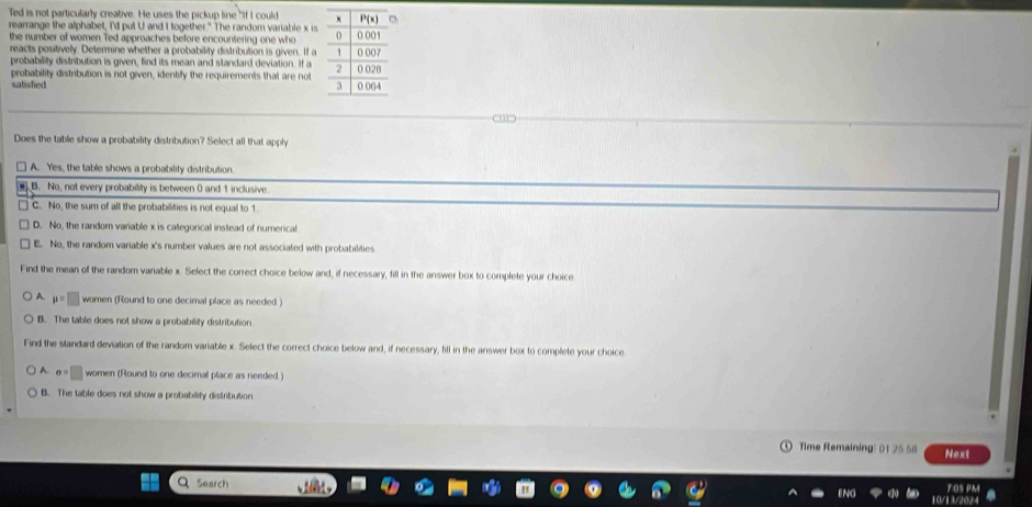 Ted is not particularly creative. He uses the pickup line "If I could 
rearrange the alphabet, I'd put U and I together." The random variable x is
the number of women Ted approaches before encountering one who
reacts positively. Determine whether a probability distribution is given. If a
probability distribution is given, find its mean and slandard deviation. If a
probability distribution is not given, identify the requirements that are not
satisfied 
C ”
Does the table show a probability distribution? Select all that apply
□ A. Yes, the table shows a probability distribution.
B. No, not every probability is between 0 and 1 inclusive
□ C. No, the sum of all the probabilities is not equal to 1
D. No, the random variable x is categorical instead of numerical
E. No, the random variable x's number values are not associated with probabilities
Find the mean of the random varable x. Select the correct choice below and, if necessary, fill in the answer box to complete your choice
A. mu =□ women (Round to one decimal place as needed )
B. The table does not show a probability distribution
Find the standard deviation of the random variable x. Select the correct choice below and, if necessary, fill in the answer box to complete your choice
A. a=□ women (Round to one decimal place as needed.)
B. The table does not show a probability distribution
Time Remaining: 01 25 58 Next
Search
7.05 PM
10/13/2024