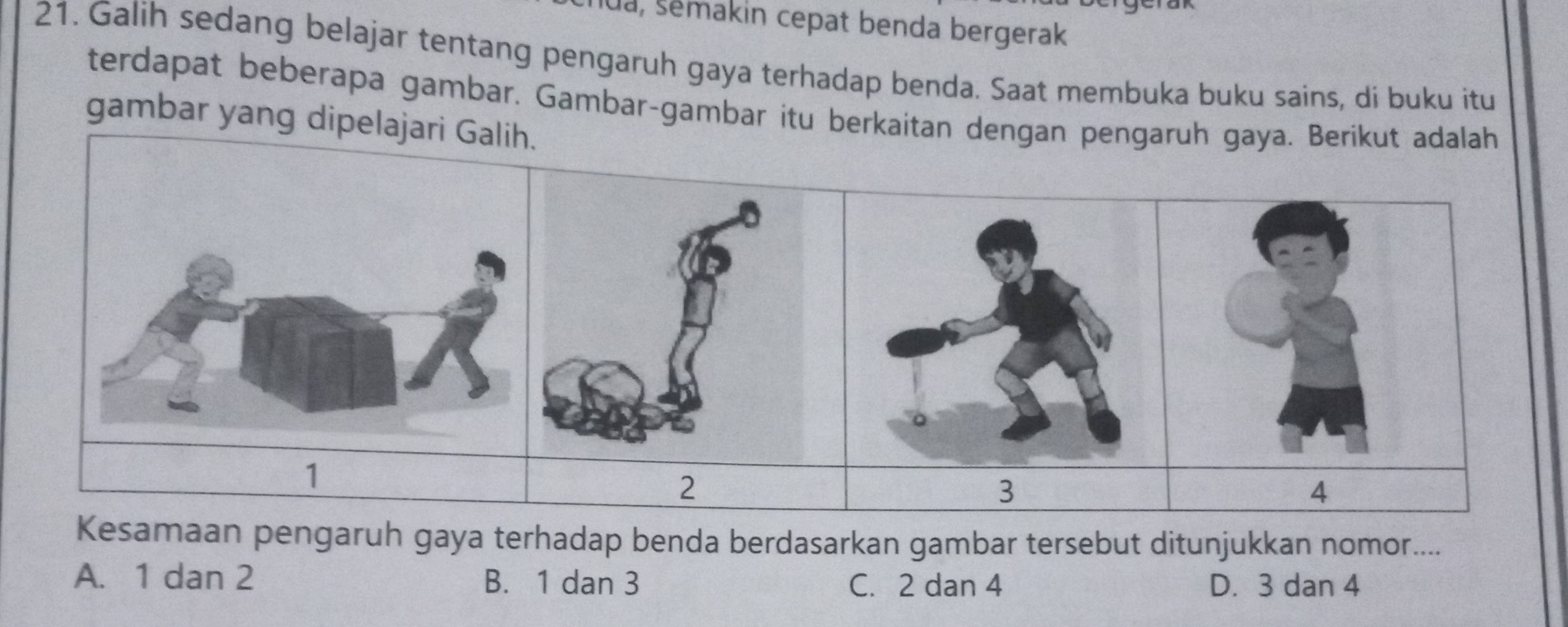 lua, šemakin cepat benda bergerak
21. Galih sedang belajar tentang pengaruh gaya terhadap benda. Saat membuka buku sains, di buku itu
terdapat beberapa gambar. Gambar-gambar itu berkaitan dengan pengaruh gaya. Berikut adalah
gambar yang dipelajari Ga
1
2
3
Kesamaan pengaruh gaya terhadap benda berdasarkan gambar tersebut ditunjukkan nomor....
A. 1 dan 2 B. 1 dan 3 C. 2 dan 4 D. 3 dan 4