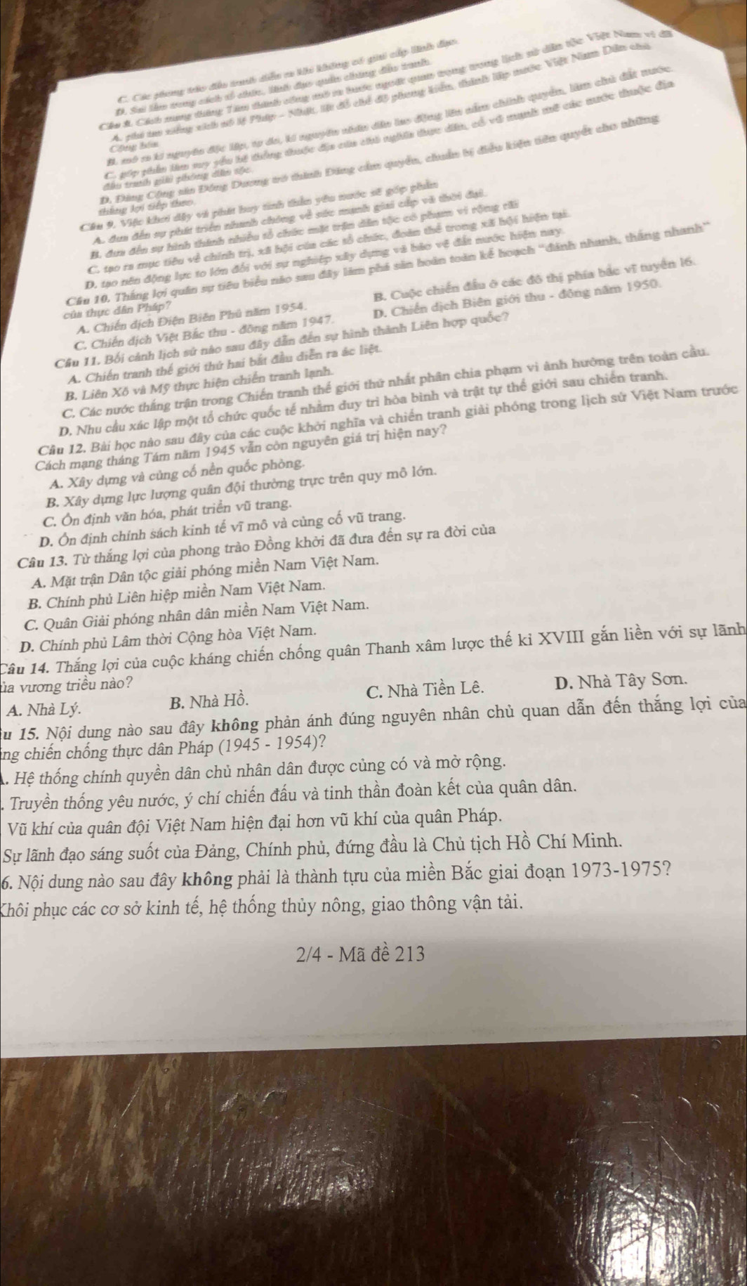 C. Các phong tráo đều trah diễn co khi không có giải cấp lnh đạo
Cáo A Cách nang dng Têu dinh công mô m tước ngoời quan tọng tong lích sử dân tộc Việt Nam vị đi
D. Sai lêm trong cách sổ chức, lh đục quâu chúng đều tranh
4. phi ta xiếng sích số lệ Phúp - Nhật, l đồ chế độ phong kiển, thính lập mưộc Việt Nam Dân sia
B. mô 1 ki nguyên đặc lập, 10 đa, kí nguyên nhân dâu lao động lêu nằm chính quyển, liêm chủ đất nước
C. gáp phản lêo sy yểu hế thàng được địo củn chi nghĩn thục dân, có về munh mô các mưộc thuộc đủa
Chá t
D. Đảng Cộng săn Đóng Dương vó thình Đăng cầm quyền, chuẩn bị điều kiện tiên quyết cho những
đầu trah giải phông dễn tốc
Cầu 9. Việc khơi dậy vi phát hay tinh thần yêu nước sẽ góp phầm
tông lợi Giếp theo
A. dun đến sự phát triển nhanh chóng về sác manh giai cấp vũ thời đại.
B. đưn đến sự hình thành nhiều tổ chức mặt trận dân tộc có phạm vi rộng tấi
C. tạo ra mục tiêu về chính trị, xã hội cúa các tổ chức, đoàn thể trong xã hội hiện tại.
D. tạo nên động lực to lớn đổi với sự nghiệp xây dựng và bảo vệ đất nước hiện nay
Cầu 10, Thắng lợi quân sự tiêu biểu não sau đây làm phá săn hoàn toàn kế hoạch ''đánh nhanh, thắng nhanh''
A. Chiến dịch Điện Biên Phủ năm 1954. B. Cuộc chiến đầu ở các đô thị phía bắc vĩ tuyển 16.
của thực dân Pháp?
C. Chiến dịch Việt Bắc thu - đông năm 1947. D. Chiến dịch Biên giới thu - đông năm 1950.
Cầu 11. Bối cảnh lịch sử nào sau đây dẫn đến sự hình thành Liên hợp quốc?
A. Chiến tranh thế giới thứ hai bắt đầu diễn ra ác liệt.
C. Các nước thắng trận trong Chiến tranh thế giới thứ nhất phân chia phạm vì ành hưởng trên toàn cầu.
B. Liên Xô và Mỹ thực hiện chiến tranh lạnh.
D. Nhu cầu xác lập một tổ chức quốc tế nhằm duy trì hòa bình và trật tự thể giới sau chiến tranh.
Cầu 12. Bài học nào sau đây của các cuộc khởi nghĩa và chiến tranh giải phóng trong lịch sử Việt Nam trước
Cách mạng tháng Tám năm 1945 vẫn còn nguyên giá trị hiện nay?
A. Xây dựng và củng cố nền quốc phòng.
B. Xây dựng lực lượng quân đội thường trực trên quy mô lớn.
C. Ôn định văn hóa, phát triển vũ trang.
D. Ôn định chính sách kinh tế vĩ mô và củng cố vũ trang.
Câu 13. Từ thắng lợi của phong trào Đồng khởi đã đưa đến sự ra đời của
A. Mặt trận Dân tộc giải phóng miền Nam Việt Nam.
B. Chính phủ Liên hiệp miền Nam Việt Nam.
C. Quân Giải phóng nhân dân miền Nam Việt Nam.
D. Chính phủ Lâm thời Cộng hòa Việt Nam.
Câu 14. Thắng lợi của cuộc kháng chiến chống quân Thanh xâm lược thế ki XVIII gắn liền với sự lãnh
ủa vương triều nào?
A. Nhà Lý.
B. Nhà Hồ. C. Nhà Tiền Lê. D. Nhà Tây Sơn.
Su 15. Nội dung nào sau đây không phản ánh đúng nguyên nhân chủ quan dẫn đến thắng lợi của
ing chiến chống thực dân Pháp (1945-1954) ?
. Hệ thống chính quyền dân chủ nhân dân được củng có và mở rộng.
Truyền thống yêu nước, ý chí chiến đấu và tinh thần đoàn kết của quân dân.
Vũ khí của quân đội Việt Nam hiện đại hơn vũ khí của quân Pháp.
Sự lãnh đạo sáng suốt của Đảng, Chính phủ, đứng đầu là Chủ tịch Hồ Chí Minh.
6. Nội dung nào sau đây không phải là thành tựu của miền Bắc giai đoạn 1973-1975?
Khôi phục các cơ sở kinh tế, hệ thống thủy nông, giao thông vận tải.
2/4 - Mã đề 213