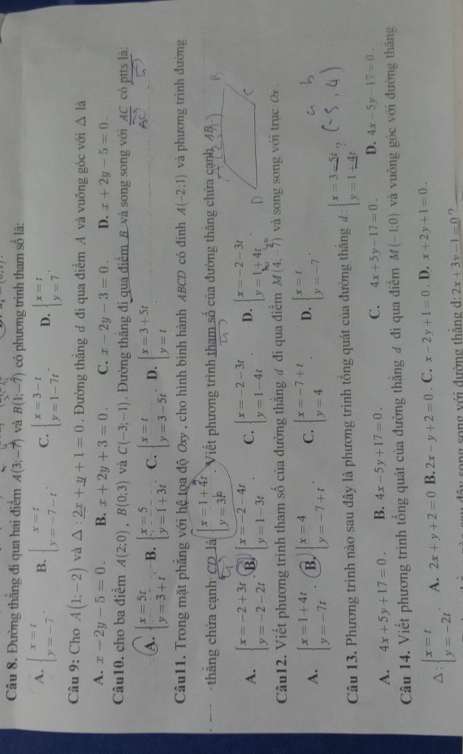 x^2-x
Câu 8. Đường thắng đi qua hai điểm A(3;-7) và B(1;-overline 7) có phương trình tham số là:
A. beginarrayl x=t y=-7endarray. . B. beginarrayl x=t y=-7-tendarray. . C. beginarrayl x=3-t y=1-7tendarray. . D. beginarrayl x=t y=7endarray. .
Câu 9: Cho A(1;-2) và △ :_ 2x+_ y+1=0. Đường thắng đ đi qua điểm A và vuông góc với △ l
A. x-2y-5=0. B. x+2y+3=0. C. x-2y-3=0. D. x+2y-5=0.
Câu10. cho ba điểm A(2;0),B(0;3) và C(-3;-1). Đường thắng đi qua điểm B và song song với AC có ptts là:
A. beginarrayl x=5t y=3+tendarray. B. beginarrayl x=5 y=1+3tendarray. C. beginarrayl x=t y=3-5tendarray. D. beginarrayl x=3+5t y=tendarray.
Câu11. Trong mặt phẳng với hệ tọa độ Oxy , cho hình bình hành ABCD có đinh A(-2;1) và phương trình đường
thẳng chứa cạnh CD là beginarrayl x=1+4t y=3^bendarray. Viết phương trình tham số của đường thắng chứa cạnh, 4B
A. beginarrayl x=-2+3t y=-2-2tendarray. B. beginarrayl x=-2-4t y=1-3tendarray. . C. beginarrayl x=-2-3t y=1-4tendarray. . D. beginarrayl x=-2-3t y=1+4tendarray. .
Câu12. Viết phương trình tham số của đường thắng ư đi qua điểm M(4,-7) và song song với trục Ox
A. beginarrayl x=1+4t y=-7tendarray. B, beginarrayl x=4 y=-7+tendarray. . C. beginarrayl x=-7+t y=4endarray. . D. beginarrayl x=t y=-7endarray. .
Câu 13. Phương trình nào sau đây là phương trình tổng quát của đường thắng d      ?
A. 4x+5y+17=0. B. 4x-5y+17=0. C. 4x+5y-17=0. D. 4x-5y-17=0.
Câu 14. Viết phương trình tổng quát của đường thắng đ đi qua điểm M(-1;0) và vuông góc với đường thăng
A: beginarrayl x=t y=-2tendarray. . A. 2x+y+2=0 B. 2x-y+2=0. C. x-2y+1=0. D. x+2y+1=0.
ây song song với đường thắng d: 2x+3y-1=0 7