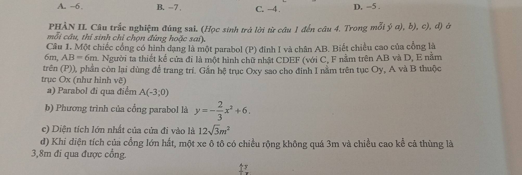 A. -6. B. -7. D. -5.
C. -4.
PHÀN II. Câu trắc nghiệm đúng sai. (Học sinh trả lời từ câu 1 đến câu 4. Trong mỗi ý a), b), c), d) ở
mỗi câu, thí sinh chi chọn đúng hoặc sai).
Câu 1. Một chiếc cổng có hình dạng là một parabol (P) đinh I và chân AB. Biết chiều cao của cổng là
6m, AB=6m. A Người ta thiết kế cửa đi là một hình chữ nhật CDEF (với C, F nằm trên AB và D, E nằm
trên (P)), phần còn lại dùng để trang trí. Gắn hệ trục Oxy sao cho đinh I nằm trên tục Oy, A và B thuộc
trục Ox (như hình vẽ)
a) Parabol đi qua điểm A(-3;0)
b) Phương trình của cổng parabol là y=- 2/3 x^2+6. 
c) Diện tích lớn nhất của cửa đi vào là 12sqrt(3)m^2
d) Khi diện tích của cổng lớn hất, một xe ô tô có chiều rộng không quá 3m và chiều cao kể cả thùng là
3,8m đi qua được cổng.