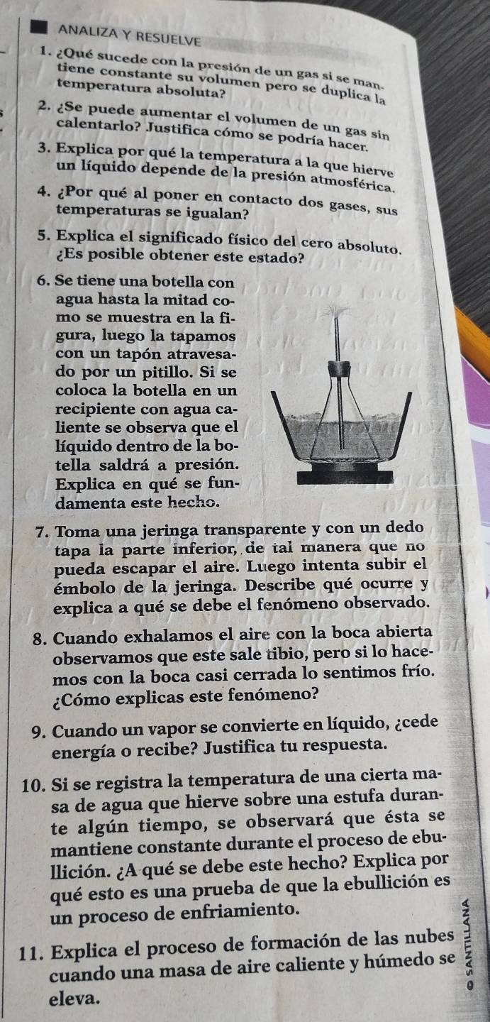 ANALIZA Y RESUELVE
1. ¿Qué sucede con la presión de un gas si se man.
tiene constante su volumen pero se duplica la
temperatura absoluta?
2. ¿Se puede aumentar el volumen de un gas sin
calentarlo? Justifica cómo se podría hacer.
3. Explica por qué la temperatura a la que hierve
un líquido depende de la presión atmosférica.
4. ¿Por qué al poner en contacto dos gases, sus
temperaturas se igualan?
5. Explica el significado físico del cero absoluto.
¿Es posible obtener este estado?
6. Se tiene una botella con
agua hasta la mitad co-
mo se muestra en la fi.
gura, luego la tapamos
con un tapón atravesa-
do por un pitillo. Si se
coloca la botella en un
recipiente con agua ca-
liente se observa que el
líquido dentro de la bo-
tella saldrá a presión.
Explica en qué se fun-
damenta este hecho.
7. Toma una jeringa transparente y con un dedo
tapa la parte inferior, de tal manera que no
pueda escapar el aire. Luego intenta subir el
émbolo de la jeringa. Describe qué ocurre y
explica a qué se debe el fenómeno observado.
8. Cuando exhalamos el aire con la boca abierta
observamos que este sale tibio, pero si lo hace-
mos con la boca casi cerrada lo sentimos frío.
¿Cómo explicas este fenómeno?
9. Cuando un vapor se convierte en líquido, ¿cede
energía o recibe? Justifica tu respuesta.
10. Si se registra la temperatura de una cierta ma-
sa de agua que hierve sobre una estufa duran-
te algún tiempo, se observará que ésta se
mantiene constante durante el proceso de ebu-
llición. ¿A qué se debe este hecho? Explica por
qué esto es una prueba de que la ebullición es
un proceso de enfriamiento.
11. Explica el proceso de formación de las nubes 
cuando una masa de aire caliente y húmedo se
eleva.