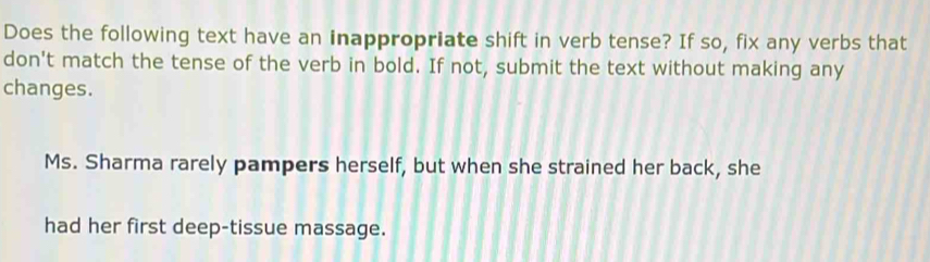 Does the following text have an inappropriate shift in verb tense? If so, fix any verbs that
don't match the tense of the verb in bold. If not, submit the text without making any
changes.
Ms. Sharma rarely pampers herself, but when she strained her back, she
had her first deep-tissue massage.