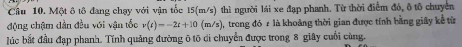 Một ô tô đang chạy với vận tốc 15(m/s) thì người lái xe đạp phanh. Từ thời điểm đó, ô tổ chuyển 
động chậm dần đều với vận tốc v(t)=-2t+10(m/s) 0, trong đó t là khoảng thời gian được tính bằng giây kể từ 
lúc bắt đầu đạp phanh. Tính quảng đường ô tô di chuyển được trong 8 giây cuối cùng.