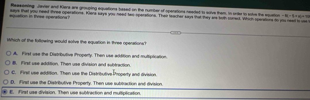 Reasoning Javier and Kiera are grouping equations based on the number of operations needed to solve them. In order to solve the equation -8(-5+x)=10
says that you need three operations. Kiera says you need two operations. Their teacher says that they are both correct. Which operations do you need to use t
equation in three operations?
Which of the following would solve the equation in three operations?
A. First use the Distributive Property. Then use addition and multiplication.
B. First use addition. Then use division and subtraction.
C. First use addition. Then use the Distributive Property and division.
D. First use the Distributive Property. Then use subtraction and division.
E. First use division. Then use subtraction and multiplication.