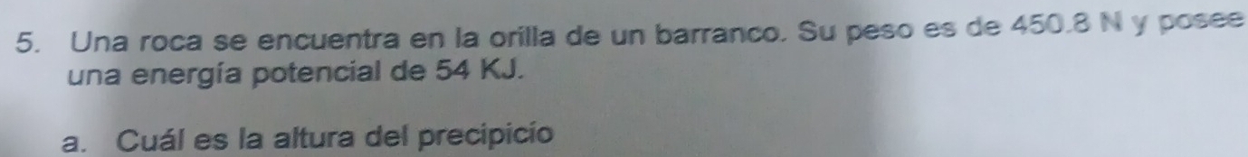 Una roca se encuentra en la orilla de un barranco. Su peso es de 450.8 N y posee 
una energía potencial de 54 KJ. 
a. Cuál es la altura del precipicío