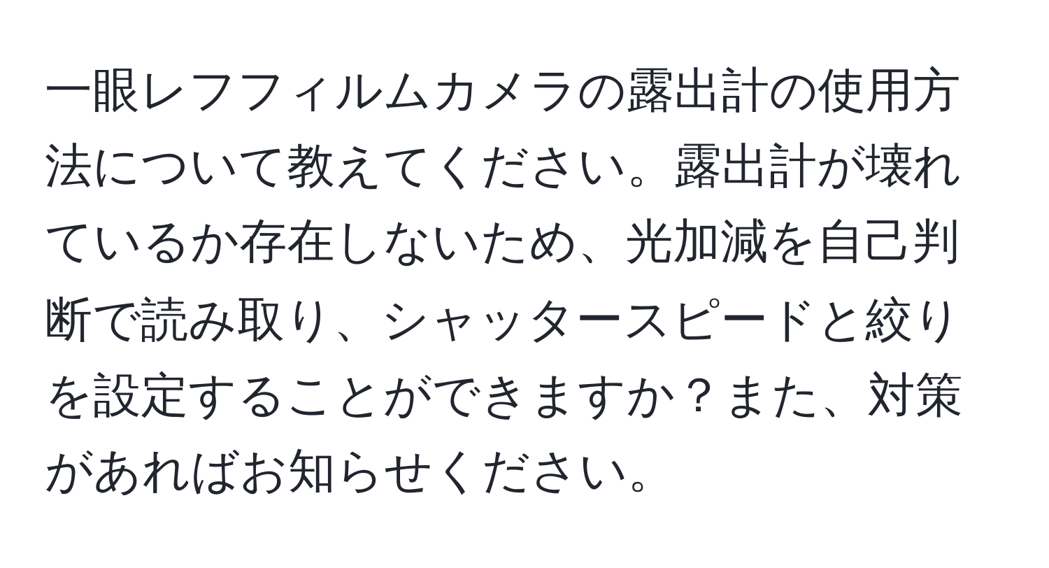 一眼レフフィルムカメラの露出計の使用方法について教えてください。露出計が壊れているか存在しないため、光加減を自己判断で読み取り、シャッタースピードと絞りを設定することができますか？また、対策があればお知らせください。