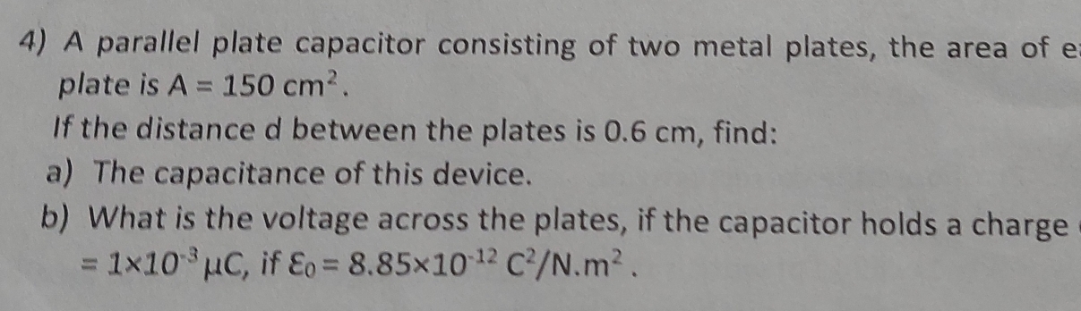 A parallel plate capacitor consisting of two metal plates, the area of e 
plate is A=150cm^2. 
If the distance d between the plates is 0.6 cm, find: 
a) The capacitance of this device. 
b) What is the voltage across the plates, if the capacitor holds a charge
=1* 10^(-3)mu C , if varepsilon _0=8.85* 10^(-12)C^2/N.m^2.