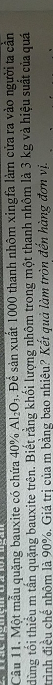 Cầu 11. Một mẫu quặng bauxite có chứa 40° Al_2O_3 3. Để sản xuất 1000 thanh nhôm xingfa làm cửa ra vào người ta cần 
dùng tối thiểu m tấn quặng bauxite trên. Biết rằng khối lượng nhôm trong một thanh nhôm là 3 kg và hiệu suất của quá 
trình điều chế nhôm là 90%. Giá trị của m bằng bao nhiêu? Kết quả làm tròn đến hàng đơn vị.