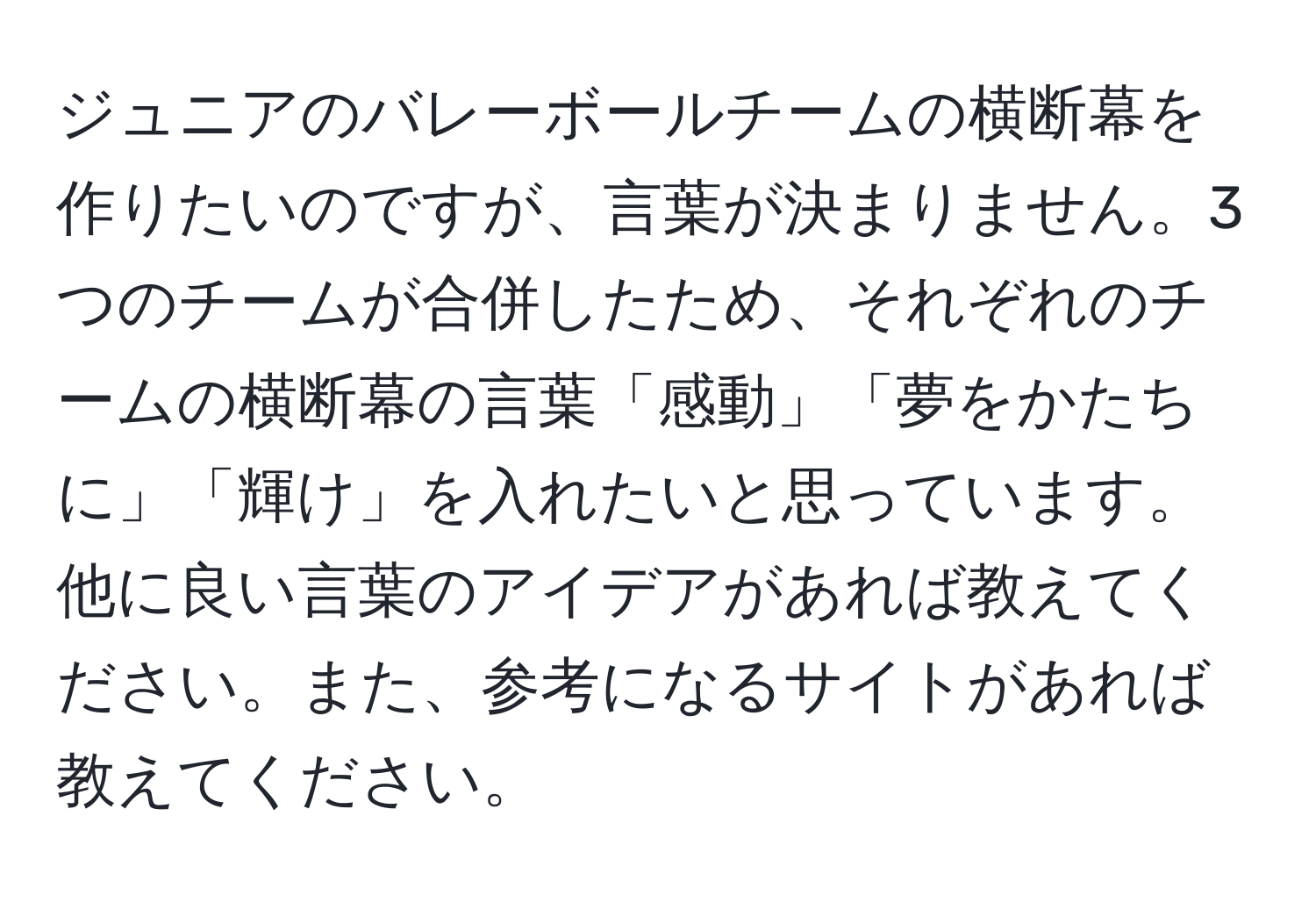 ジュニアのバレーボールチームの横断幕を作りたいのですが、言葉が決まりません。3つのチームが合併したため、それぞれのチームの横断幕の言葉「感動」「夢をかたちに」「輝け」を入れたいと思っています。他に良い言葉のアイデアがあれば教えてください。また、参考になるサイトがあれば教えてください。