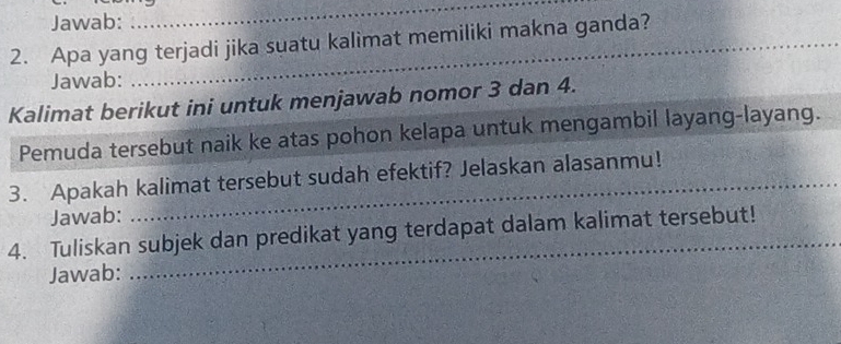 Jawab: 
_ 
2. Apa yang terjadi jika suatu kalimat memiliki makna ganda?_ 
Jawab: 
_ 
Kalimat berikut ini untuk menjawab nomor 3 dan 4. 
Pemuda tersebut naik ke atas pohon kelapa untuk mengambil layang-layang. 
3. Apakah kalimat tersebut sudah efektif? Jelaskan alasanmu! 
Jawab: 
4. Tuliskan subjek dan predikat yang terdapat dalam kalimat tersebut! 
Jawab: