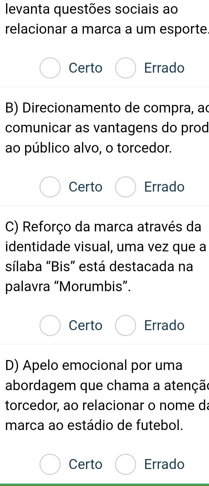 levanta questões sociais ao
relacionar a marca a um esporte.
Certo Errado
B) Direcionamento de compra, ao
comunicar as vantagens do prod
ao público alvo, o torcedor.
Certo Errado
C) Reforço da marca através da
identidade visual, uma vez que a
sílaba “Bis” está destacada na
palavra “Morumbis”.
Certo Errado
D) Apelo emocional por uma
abordagem que chama a atenção
torcedor, ao relacionar o nome da
marca ao estádio de futebol.
Certo Errado