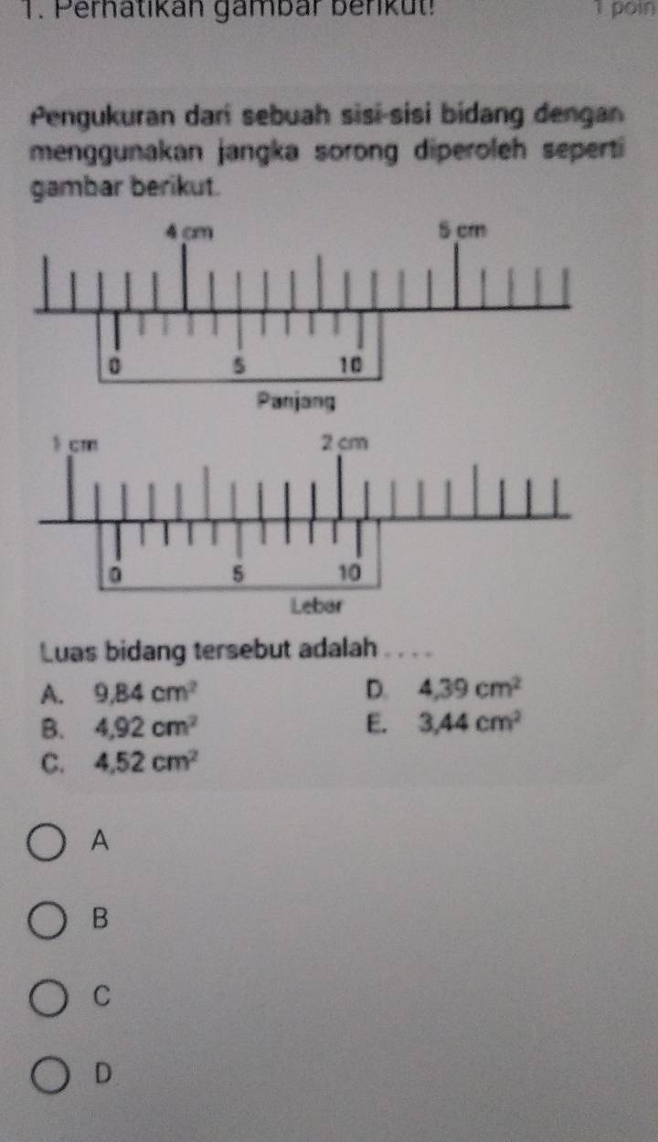 Pernatikán gambar benküt! 1 poin
Pengukuran dari sebuah sisi-sisi bidang dengan
menggunakan jangka sorong diperoleh seperti
gambar berikut.
Luas bidang tersebut adalah .
A. 9.84cm^2 D. 4,39cm^2
B. 4,92cm^2 E. 3,44cm^2
C. 4.52cm^2
A
B
C
D