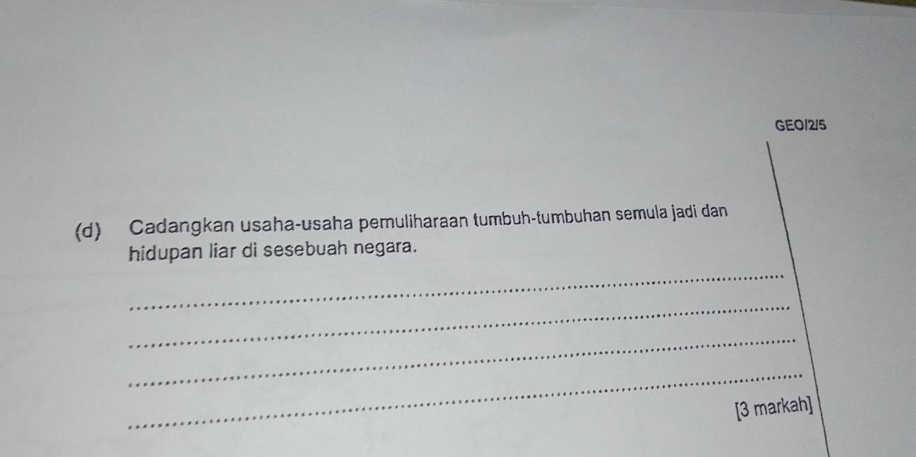 GEO/2/5 
(d) Cadangkan usaha-usaha pemuliharaan tumbuh-tumbuhan semula jadi dan 
hidupan liar di sesebuah negara. 
_ 
_ 
_ 
_ 
[3 markah]