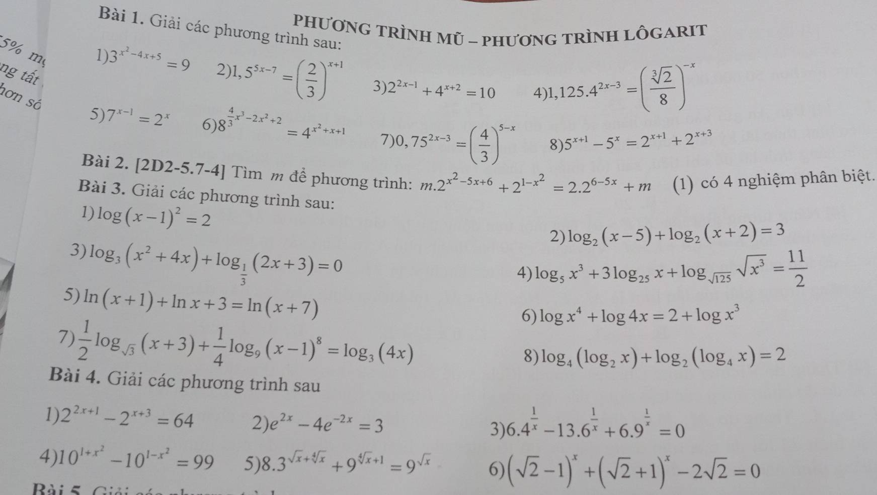 PHƯơNG TRÌNH Mũ - PHươnG TRÌNH LÔGARIT
Bài 1. Giải các phương trình sau:
5% m
ng tất
1) 3^(x^2)-4x+5=9 2)l ,5^(5x-7)=( 2/3 )^x+1 3) 2^(2x-1)+4^(x+2)=10 4)1
,125.4^(2x-3)=( sqrt[3](2)/8 )^-x
hơn số 5) 7^(x-1)=2^x 6) 8^(frac 4)3x^3-2x^2+2=4^(x^2)+x+1 7) 0,75^(2x-3)=( 4/3 )^5-x
8) 5^(x+1)-5^x=2^(x+1)+2^(x+3)
Bài 2. [2D2-5.7-4] Tìm m để phương trình: m.2^(x^2)-5x+6+2^(1-x^2)=2.2^(6-5x)+m (1) có 4 nghiệm phân biệt.
Bài 3. Giải các phương trình sau:
1) log (x-1)^2=2
2) log _2(x-5)+log _2(x+2)=3
3) log _3(x^2+4x)+log _ 1/3 (2x+3)=0
4) log _5x^3+3log _25x+log _sqrt(125)sqrt(x^3)= 11/2 
5) ln (x+1)+ln x+3=ln (x+7)
6) log x^4+log 4x=2+log x^3
7)  1/2 log _sqrt(3)(x+3)+ 1/4 log _9(x-1)^8=log _3(4x)
8) log _4(log _2x)+log _2(log _4x)=2
Bài 4. Giải các phương trình sau
1) 2^(2x+1)-2^(x+3)=64
2) e^(2x)-4e^(-2x)=3
3) 6.4^(frac 1)x-13.6^(frac 1)x+6.9^(frac 1)x=0
4) 10^(1+x^2)-10^(1-x^2)=99 5) 8.3^(sqrt(x)+sqrt [4]x)+9^(sqrt[4](x)+1)=9^(sqrt(x)) (sqrt(2)-1)^x+(sqrt(2)+1)^x-2sqrt(2)=0
6)
Rài 5 Giải