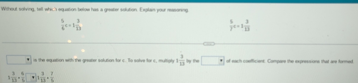 Without solving, tell which equation below has a greater solution. Explain your reasoning.
 5/6 c=1 3/13 
 5/7 c=1 3/13 
is the equation with the greater solution for c. To solve for c, multiply 1 3/13  by the □ r of each coefficient. Compare the expressions that are formed.
1 3/13 ·  6/5  1 3/13 ·  7/5 