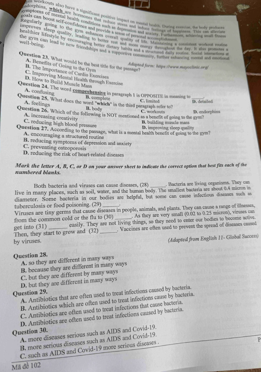 ym workouts also have a significant positive impact on mental health. During exercise, the body produces
endorphins, which are hormones that reduce stress and induce feelings of happiness. This can alleviat
symptoms of mental health conditions such as depression and anxiety. Furthermore, achieving small finest
goals can boost self-confidence and provide a sense of personal accomplishment
Regularly going to the gym enhances overall quality of life. Maintaining a consistent workout routine
improves sleep quality, leading to better rest and more energy throughout the day. It also promotes 
well-being.
healthier lifestyle by encouraging better dietary habits and a structured daily routine. Social interactions at
the gym can lead to new friendships and a supportive community, further enhancing mental and emotional
Question 23. What would be the best title for the passage?
A. Benefits of Going to the Gym
Adapted form: https://www.mayoclinic.org/
B. The Importance of Cardio Exercises
C. Improving Mental Health through Exercisc
D. How to Build Muscle Mass
Question 24. The word comprehensive in paragraph 1 is OPPOSITE in meaning to_
A. confusing B. complete
C. limited D. detailed
Question 25. What does the word "which" in the third paragraph refer to?
A. feelings B. body
C. workouts D. endorphins
Question 26. Which of the following is NOT mentioned as a benefit of going to the gym?
A. increasing creativity
B. building muscle mass
C. reducing high blood pressure
D. improving sleep quality
Question 27. According to the passage, what is a mental health benefit of going to the gym?
A. encouraging a structured routine
B. reducing symptoms of depression and anxiety
C. preventing osteoporosis
D. reducing the risk of heart-related diseases
Mark the letter A, B, C, or D on your answer sheet to indicate the correct option that best fits each of the
numbered blanks.
Both bacteria and viruses can cause diseases, (28) . Bacteria are living organisms. They can
live in many places, such as soil, water, and the human body. The smallest bacteria are about 0.4 micron in
diameter. Some bacteria in our bodies are helpful, but some can cause infectious diseases such as
tuberculosis or food poisoning. (29)
Viruses are tiny germs that cause diseases in people, animals, and plants. They can cause a range of illnesses,
from the common cold or the flu to (30) _. As they are very small (0.02 to 0.25 micron), viruses can
get into (31) easily. They are not living things, so they need to enter our bodies to become active.
Then, they start to grow and (32) _. Vaccines are often used to prevent the spread of diseases caused
by viruses.
(Adapted from English 11- Global Success)
Question 28.
A. so they are different in many ways
B. because they are different in many ways
C. but they are different by many ways
D. but they are different in many ways
Question 29.
A. Antibiotics that are often used to treat infections caused by bacteria.
B. Antibiotics which are often used to treat infections cause by bacteria.
C. Antibiotics are often used to treat infections that cause bacteria.
D. Antibiotics are often used to treat infections caused by bacteria.
Question 30. A. more diseases serious such as AIDS and Covid-19.
P
B. more serious diseases such as AIDS and Covid-19.
C. such as AIDS and Covid-19 more serious diseases .
Mã đề 102