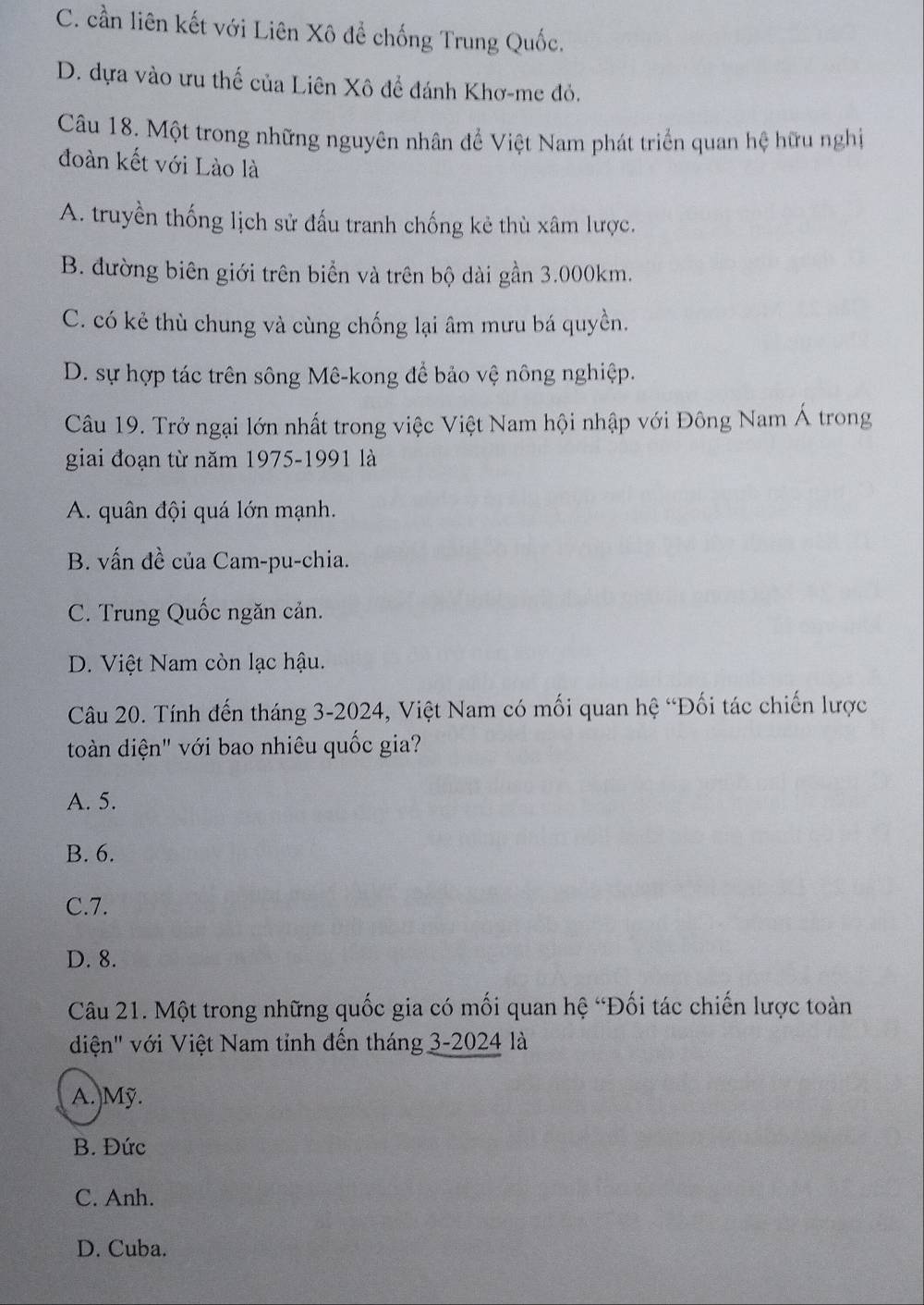 C. cần liên kết với Liên Xô để chống Trung Quốc.
D. dựa vào ưu thế của Liên Xô để đánh Khơ-me đỏ.
Câu 18. Một trong những nguyên nhân để Việt Nam phát triển quan hệ hữu nghị
đoàn kết với Lào là
A. truyền thống lịch sử đấu tranh chống kẻ thù xâm lược.
B. đường biên giới trên biển và trên bộ dài gần 3.000km.
C. có kẻ thù chung và cùng chống lại âm mưu bá quyền.
D. sự hợp tác trên sông Mê-kong để bảo vệ nông nghiệp.
Câu 19. Trở ngại lớn nhất trong việc Việt Nam hội nhập với Đông Nam Á trong
giai đoạn từ năm 1975-1991 là
A. quân đội quá lớn mạnh.
B. vấn đề của Cam-pu-chia.
C. Trung Quốc ngăn cản.
D. Việt Nam còn lạc hậu.
Câu 20. Tính đến tháng 3-2024, Việt Nam có mối quan hệ “Đối tác chiến lược
toàn diện" với bao nhiêu quốc gia?
A. 5.
B. 6.
C. 7.
D. 8.
Câu 21. Một trong những quốc gia có mối quan hệ “Đối tác chiến lược toàn
diện' với Việt Nam tỉnh đến tháng 3-2024 là
A.Mỹ.
B. Đức
C. Anh.
D. Cuba.