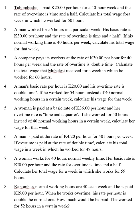 Tubombeshe is paid K25.00 per hour for a 40-hour week and the 
rate of over-time is 'time and a half. Calculate his total wage fora
week in which he worked for 50 hours. 
2 A man worked for 56 hours in a particular week. His basic rate is
K30.00 per hour and the rate of overtime is time and a half". If his 
normal working time is 40 hours per week, calculate his total wage 
for that week, 
3 A company pays its workers at the rate of K30.00 per hour for 40
hours per week and the rate of overtime is 'double time'. Calculate 
the total wage that Mubeleşi received for a week in which he 
worked for 60 hours. 
4 A man's basic rate per hour is K20.00 and his overtime rate is 
double time". If he worked for 54 hours instead of 40 normal 
working hours in a certain week, calculate his wage for that week. 
5 A woman is paid at a basic rate of K36.00 per hour and her 
overtime rate is "time and a quarter'. If she worked for 50 hours
instead of 40 normal working hours in a certain week, calculate her 
wage for that week. 
6 A man is paid at the rate of K4.20 per hour for 40 hours per week. 
If overtime is paid at the rate of double time', calculate his total 
wage in a week in which he worked for 48 hours. 
7 A woman works for 40 hours normal weekly time. Her basic rate is
KI0.00 per hour and the rate for overtime is time and a half. 
Calculate her total wage for a week in which she works for 59
hours. 
8 Kabomba's normal working hours are 40 each week and he is paid
KI5.00 per hour. When he works overtime, his rate per hour is 
double the normal one. How much would he be paid if he worked 
for 52 hours in a certain week?