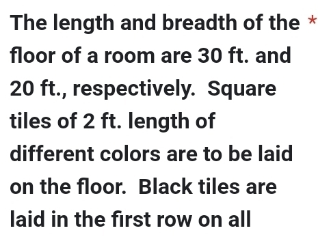 The length and breadth of the * 
floor of a room are 30 ft. and
20 ft., respectively. Square 
tiles of 2 ft. length of 
different colors are to be laid 
on the floor. Black tiles are 
laid in the first row on all