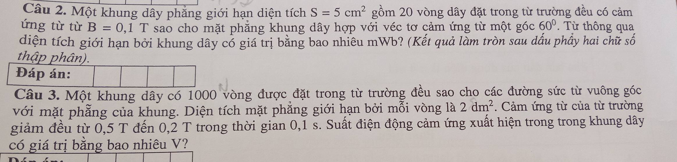 Một khung dây phẳng giới hạn diện tích S=5cm^2 gồm 20 vòng dây đặt trong từ trường đều có cảm 
ứng từ từ B=0 1,1 T sao cho mặt phăng khung dây hợp với véc tơ cảm ứng từ một góc 60°. Từ thông qua 
diện tích giới hạn bởi khung dây có giá trị bằng bao nhiêu mWb? (Kết quả làm tròn sau dấu phầy hai chữ số 
thập phân). 
Câu 3. Một khung dây có 1000 vòng được đặt trong từ trường đều sao cho các đường sức từ vuông góc 
với mặt phẳng của khung. Diện tích mặt phẳng giới hạn bởi mỗi vòng là 2dm^2. Cảm ứng từ của từ trường 
giảm đều từ 0,5 T đến 0,2 T trong thời gian 0,1 s. Suất điện động cảm ứng xuất hiện trong trong khung dây 
có giá trị bằng bao nhiêu V?