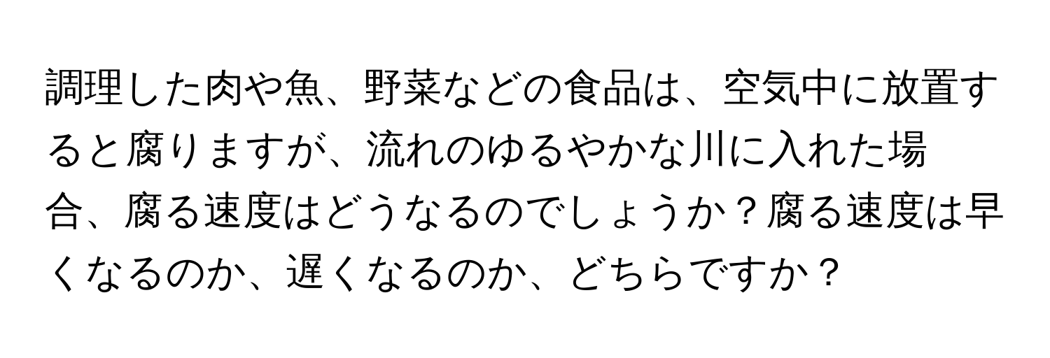 調理した肉や魚、野菜などの食品は、空気中に放置すると腐りますが、流れのゆるやかな川に入れた場合、腐る速度はどうなるのでしょうか？腐る速度は早くなるのか、遅くなるのか、どちらですか？