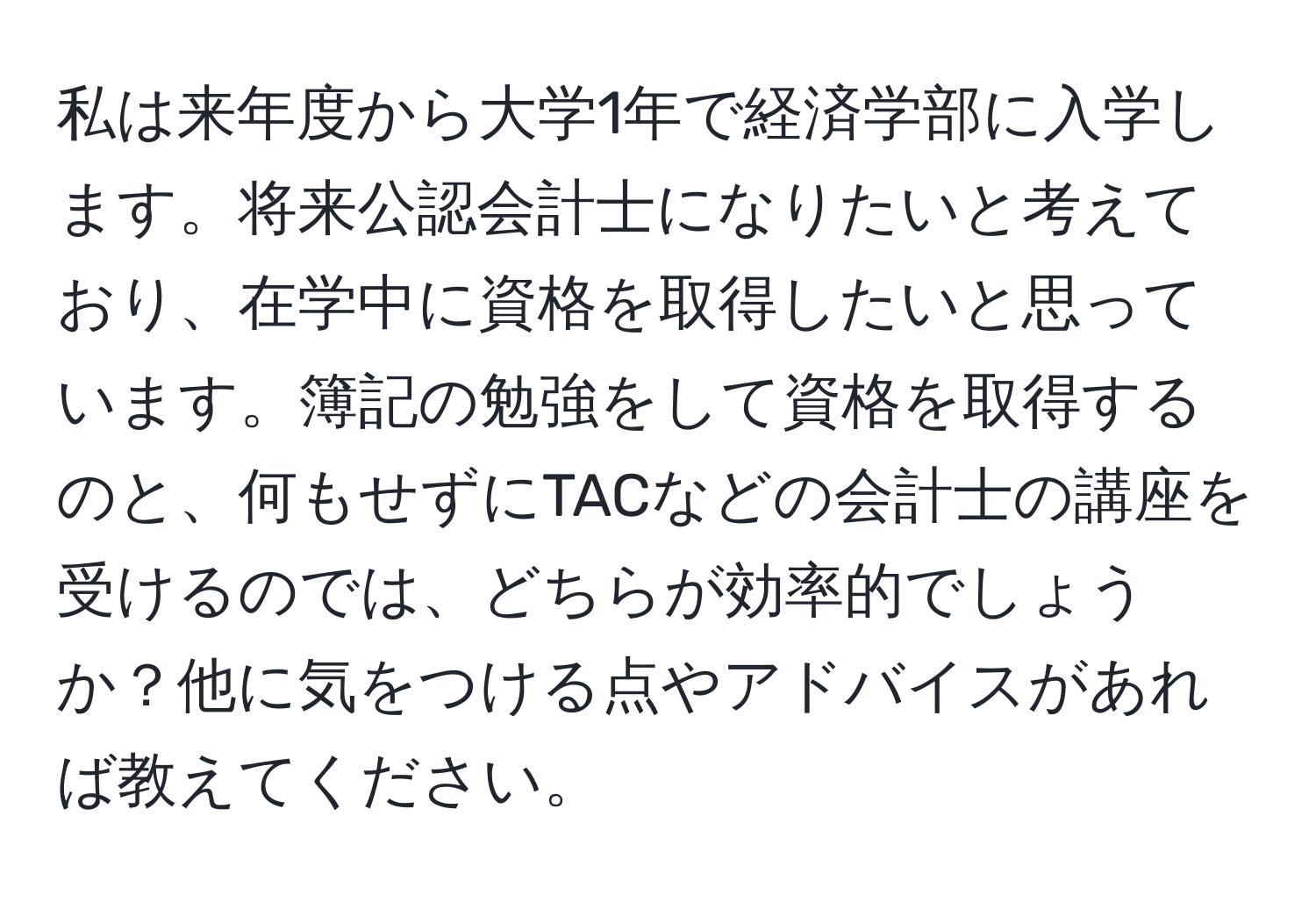 私は来年度から大学1年で経済学部に入学します。将来公認会計士になりたいと考えており、在学中に資格を取得したいと思っています。簿記の勉強をして資格を取得するのと、何もせずにTACなどの会計士の講座を受けるのでは、どちらが効率的でしょうか？他に気をつける点やアドバイスがあれば教えてください。