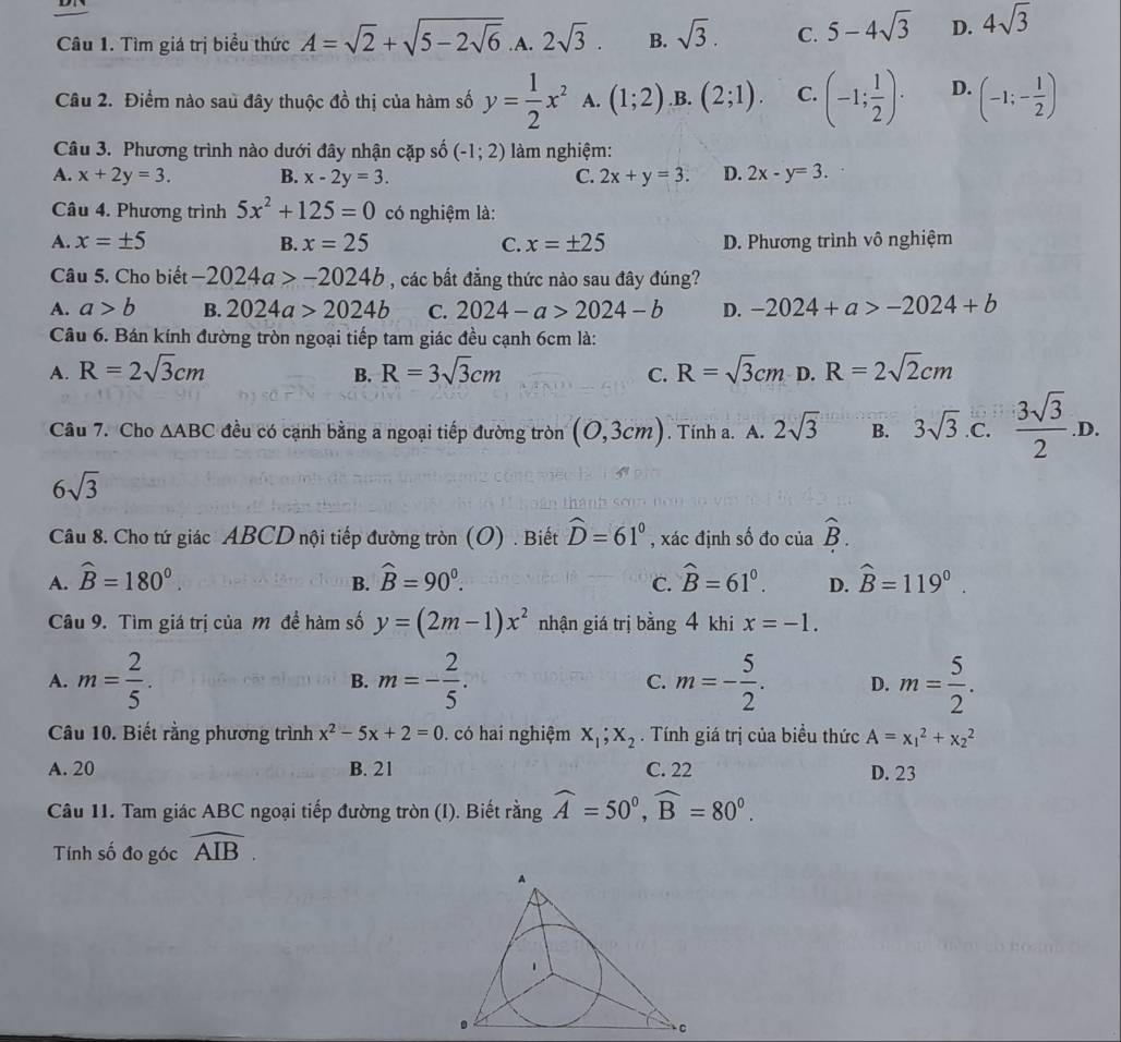 Tìm giá trị biểu thức A=sqrt(2)+sqrt(5-2sqrt 6) .A. 2sqrt(3). B. sqrt(3). C. 5-4sqrt(3) D. 4sqrt(3)
Câu 2. Điểm nào sau đây thuộc đồ thị của hàm số y= 1/2 x^2 A. (1;2) .B. (2;1). C. (-1; 1/2 )· D. (-1;- 1/2 )
Câu 3. Phương trình nào dưới đây nhận cặp số (-1;2) làm nghiệm:
A. x+2y=3. B. x-2y=3. C. 2x+y=3. D. 2x-y=3.
Câu 4. Phương trình 5x^2+125=0 có nghiệm là:
A. x=± 5 B. x=25 C. x=± 25 D. Phương trình vô nghiệm
Câu 5. Cho biết -2024a>-2024b , các bất đẳng thức nào sau đây đúng?
A. a>b B. 2024a>2024b C. 2024-a>2024-b D. -2024+a>-2024+b
Câu 6. Bán kính đường tròn ngoại tiếp tam giác đều cạnh 6cm là:
A. R=2sqrt(3)cm R=3sqrt(3)cm C. R=sqrt(3)cm D. R=2sqrt(2)cm
B.
Câu 7. Cho △ ABC đều có cạnh bằng a ngoại tiếp đường tròn (0,3cm). Tính a. A. 2sqrt(3) B. 3sqrt(3) .C.  3sqrt(3)/2 .D.
6sqrt(3)
Câu 8. Cho tứ giác ABCD nội tiếp đường tròn (O) . Biết widehat D=61° , xác định số đo của hat B.
A. widehat B=180°. widehat B=90^0. hat B=61^0. D. widehat B=119°.
B.
C.
Câu 9. Tìm giá trị của M đề hàm số y=(2m-1)x^2 nhận giá trị bằng 4 khi x=-1.
A. m= 2/5 . m=- 2/5 . C. m=- 5/2 . D. m= 5/2 .
B.
Câu 10. Biết rằng phương trình x^2-5x+2=0. có hai nghiệm x_1;x_2. Tính giá trị của biểu thức A=x_1^(2+x_2^2
A. 20 B. 21 C. 22 D. 23
Câu 11. Tam giác ABC ngoại tiếp đường tròn (I). Biết rằng widehat A)=50°,widehat B=80°.
Tính số đo góc widehat AIB.