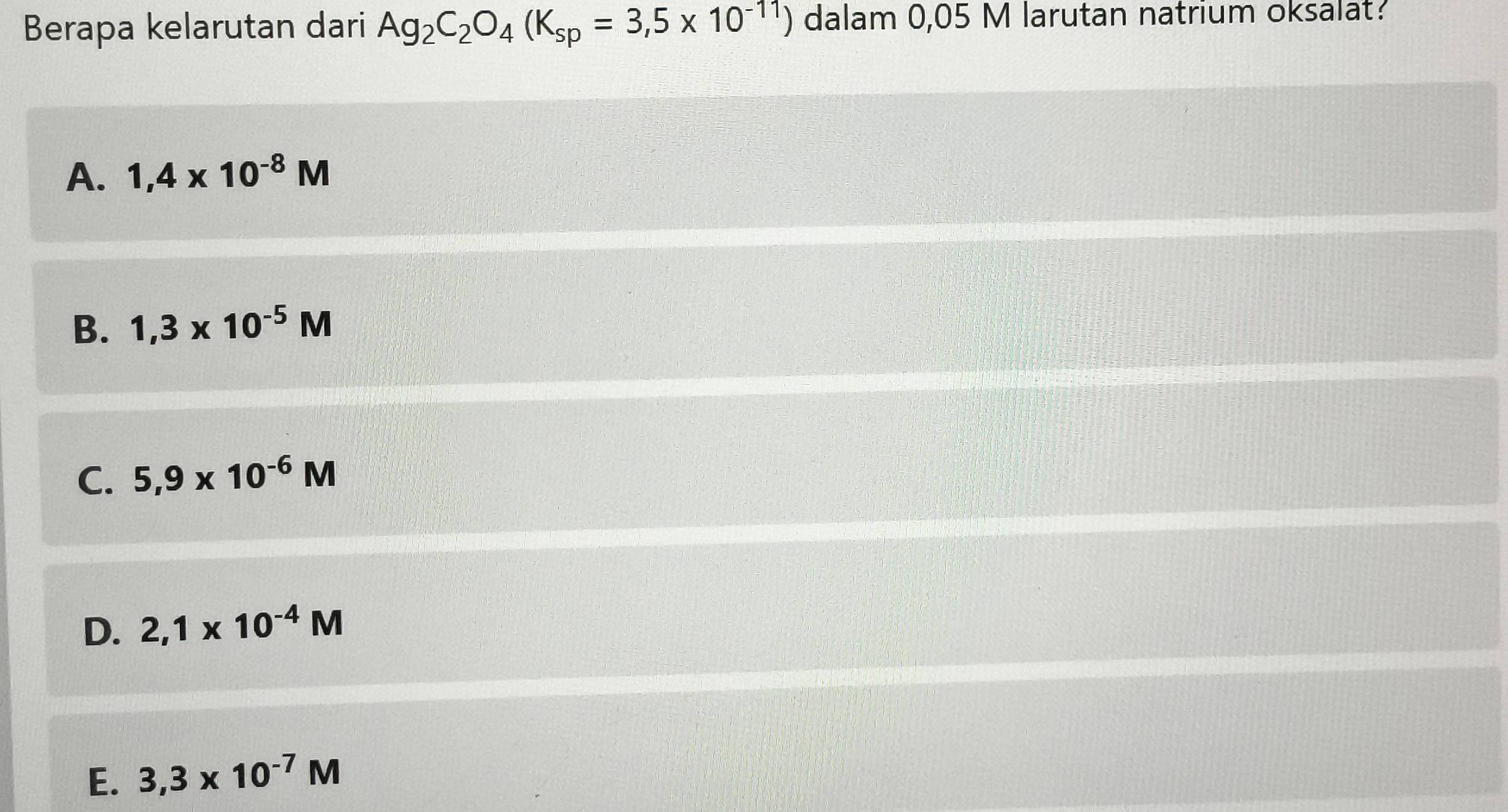 Berapa kelarutan dari Ag_2C_2O_4(K_sp=3,5* 10^(-11)) dalam 0,05 M larutan natrium oksalat?
A. 1,4* 10^(-8)M
B. 1,3* 10^(-5)M
C. 5,9* 10^(-6)M
D. 2,1* 10^(-4)M
E. 3,3* 10^(-7)M