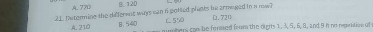 A. 720 B. 120
21. Determine the different ways can 6 potted plants be arranged in a row?
A. 210 B. 540 C. 550
D. 720
numbers can be formed from the digits 1, 3, 5, 6, 8, and 9 if no repetition of