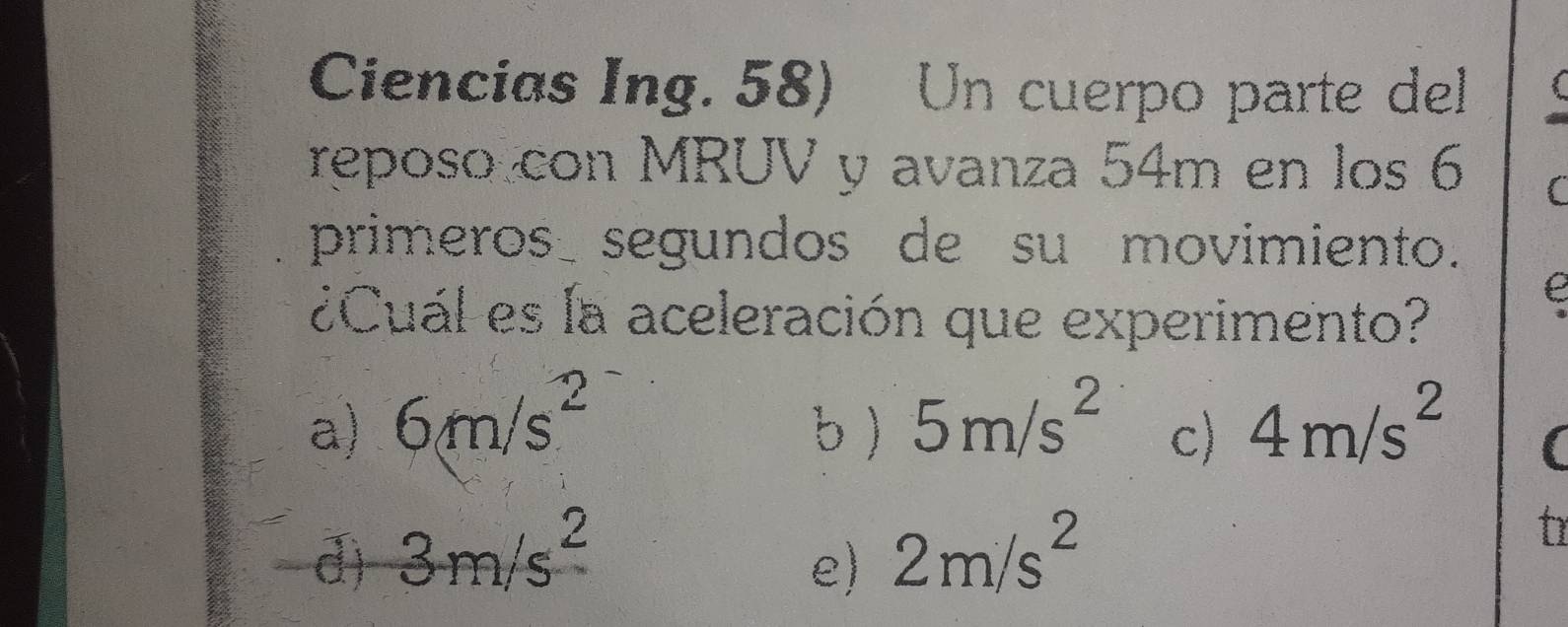 Ciencias Ing. 58) Un cuerpo parte del
reposo con MRUV y avanza 54m en los 6 (
primeros segundos de su movimiento.
e
¿Cuál es la aceleración que experimento?
a) 6m/s^2 b ) 5m/s^2 c) 4m/s^2 (
d) 3m/s^2 2m/s^2
t
e)