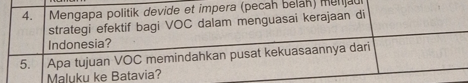 Mengapa politik devide et impera (pecah belah) menjaul 
strategi efektif bagi VOC dalam menguasai kerajaan di 
Indonesia? 
5. Apa tujuan VOC memindahkan pusat kekuasaannya dari 
Maluku ke Batavia?