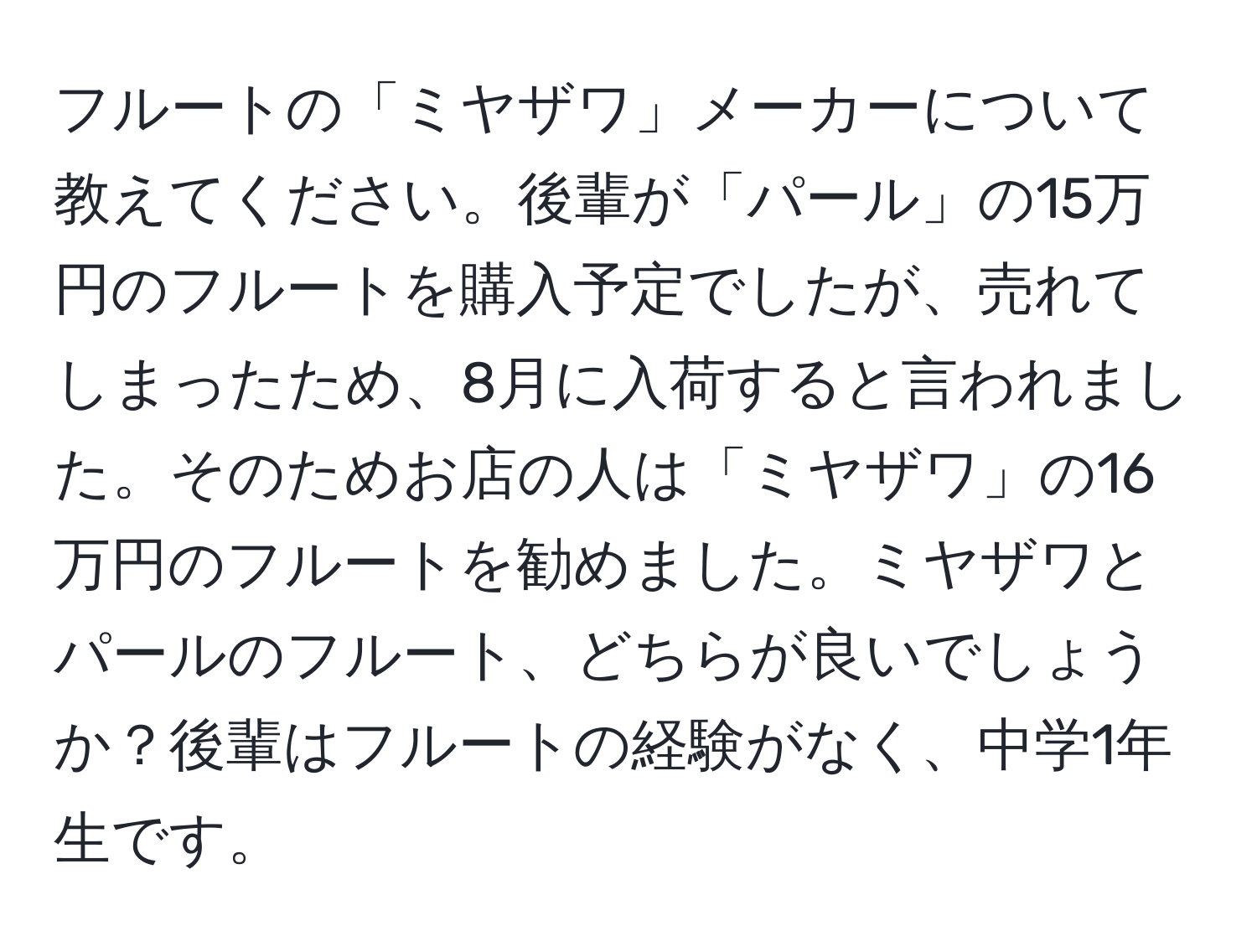 フルートの「ミヤザワ」メーカーについて教えてください。後輩が「パール」の15万円のフルートを購入予定でしたが、売れてしまったため、8月に入荷すると言われました。そのためお店の人は「ミヤザワ」の16万円のフルートを勧めました。ミヤザワとパールのフルート、どちらが良いでしょうか？後輩はフルートの経験がなく、中学1年生です。