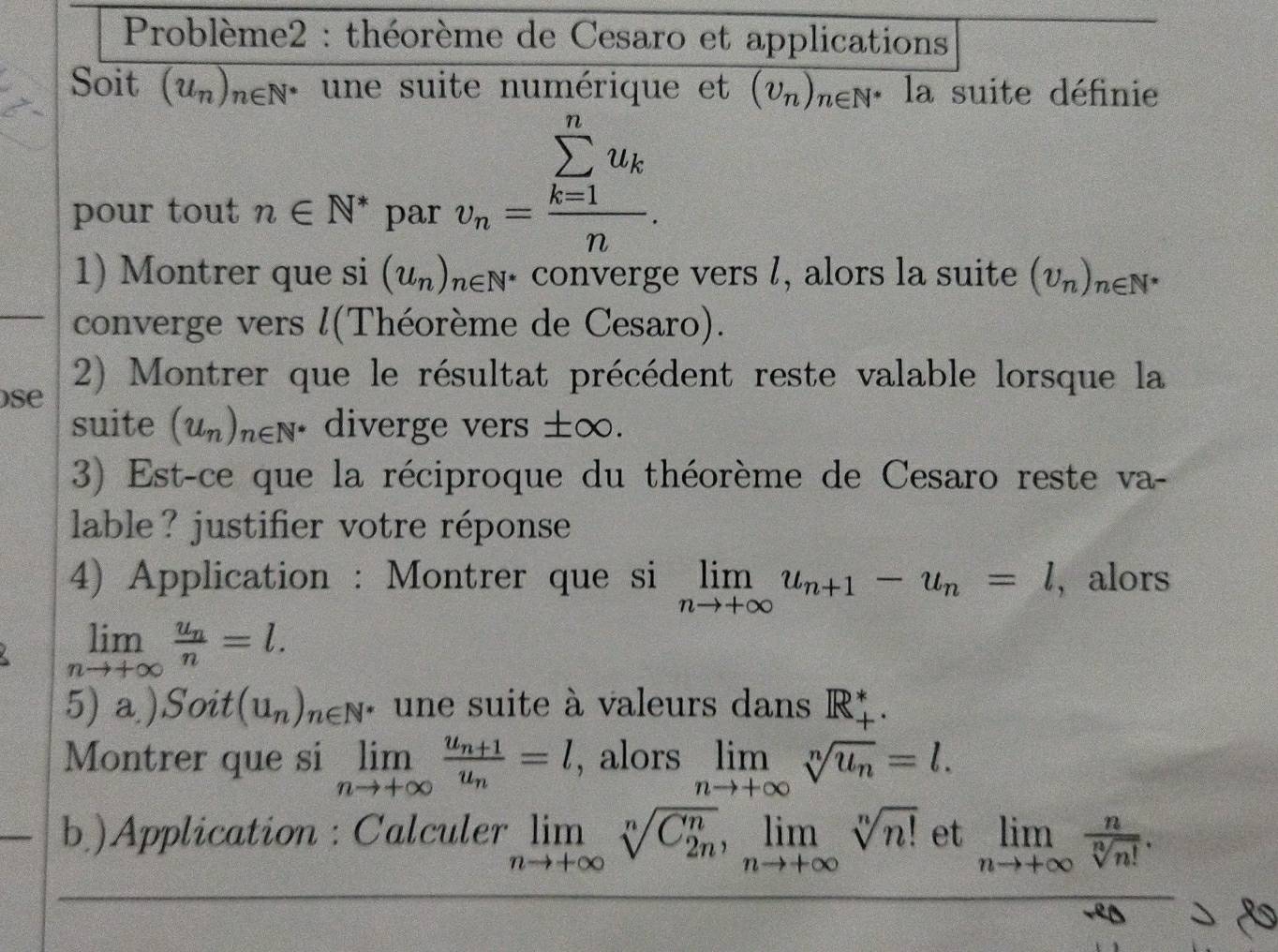 Problème2 : théorème de Cesaro et applications 
Soit (u_n)_n∈ N^* une suite numérique et (upsilon _n)_n∈ N^* □° la suite définie 
pour tout n∈ N^* par
v_n=frac (sumlimits _k=1)^nu_kn. 
1) Montrer que si (u_n)_n∈ N^* converge vers l, alors la suite (U_n)_n∈ N^*
converge vers l(Théorème de Cesaro). 
ose 2) Montrer que le résultat précédent reste valable lorsque la 
suite (u_n)_n∈ N^* diverge vers ±∞. 
3) Est-ce que la réciproque du théorème de Cesaro reste va- 
lable? justifier votre réponse 
4) Application : Montrer que si limlimits _nto +∈fty u_n+1-u_n=l , alors
limlimits _nto +∈fty frac u_nn=l. 
5) a )Soit (u_n)_n∈ N * une suite à valeurs dans R_+^*
Montrer que si limlimits _nto +∈fty frac u_n+1u_n=l , alors limlimits _nto +∈fty sqrt[n](u_n)=l. 
b)Application : Calculer limlimits _nto +∈fty sqrt[n(C_2n)^n, limlimits _nto +∈fty sqrt n](n!) et limlimits _nto +∈fty  n/sqrt[n](n!) .