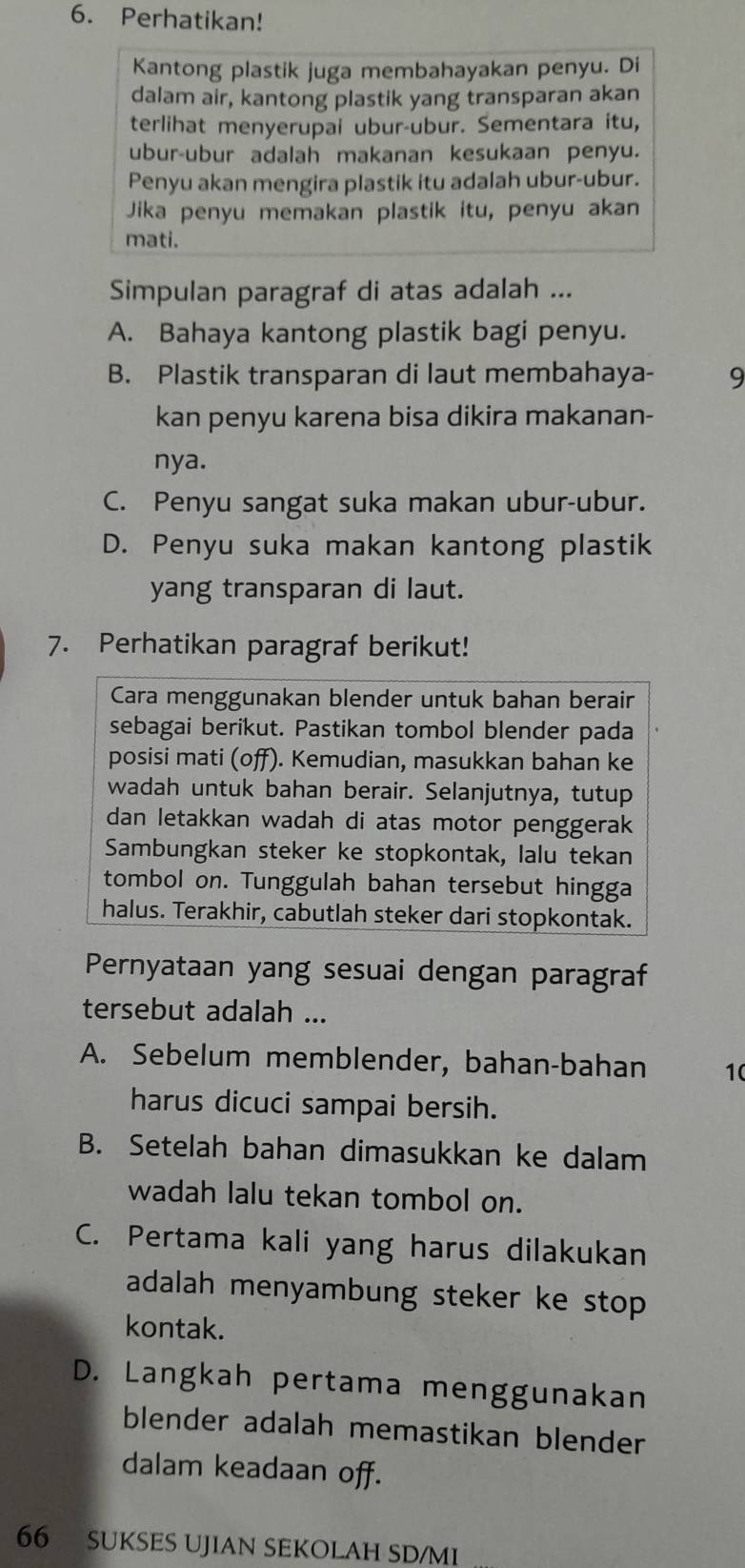 Perhatikan!
Kantong plastik juga membahayakan penyu. Di
dalam air, kantong plastik yang transparan akan
terlihat menyerupai ubur-ubur. Sementara itu,
ubur-ubur adalah makanan kesukaan penyu.
Penyu akan mengira plastik itu adalah ubur-ubur.
Jika penyu memakan plastik itu, penyu akan
mati.
Simpulan paragraf di atas adalah ...
A. Bahaya kantong plastik bagi penyu.
B. Plastik transparan di laut membahaya- 9
kan penyu karena bisa dikira makanan-
nya.
C. Penyu sangat suka makan ubur-ubur.
D. Penyu suka makan kantong plastik
yang transparan di laut.
7. Perhatikan paragraf berikut!
Cara menggunakan blender untuk bahan berair
sebagai berikut. Pastikan tombol blender pada
posisi mati (off). Kemudian, masukkan bahan ke
wadah untuk bahan berair. Selanjutnya, tutup
dan letakkan wadah di atas motor penggerak
Sambungkan steker ke stopkontak, lalu tekan
tombol on. Tunggulah bahan tersebut hingga
halus. Terakhir, cabutlah steker dari stopkontak.
Pernyataan yang sesuai dengan paragraf
tersebut adalah ...
A. Sebelum memblender, bahan-bahan 1(
harus dicuci sampai bersih.
B. Setelah bahan dimasukkan ke dalam
wadah lalu tekan tombol on.
C. Pertama kali yang harus dilakukan
adalah menyambung steker ke stop 
kontak.
D. Langkah pertama menggunakan
blender adalah memastikan blender
dalam keadaan off.
66 SUKSES UJIAN SEKOLAH SD/MI