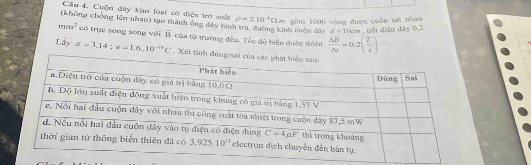 Cuộn dây kim loại có điện trở suất rho =2.10^(-8)Omega .m gồm 1000 vòng được cuốn sát nhau
(không chồng lên nhau) tạo thành ống dây hình trụ, đường kính cuộn dây d=10cm , tiết diện dây 0,2
mm^2 có trục song song với overline B của từ trường đều. Tốc độ biến thiên thiên  △ B/△ t =0,2( T/s )
Lấy π =3,14;e=1,6.,10^(-19)C. Xét t